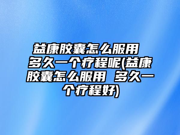 益康膠囊怎么服用 多久一個(gè)療程呢(益康膠囊怎么服用 多久一個(gè)療程好)