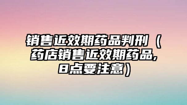 銷售近效期藥品判刑（藥店銷售近效期藥品,8點(diǎn)要注意）