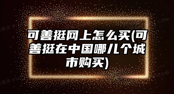 可善挺網(wǎng)上怎么買(可善挺在中國哪兒個(gè)城市購買)