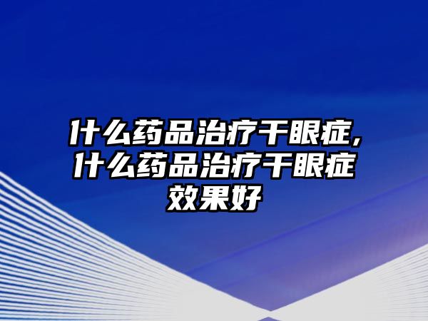 什么藥品治療干眼癥,什么藥品治療干眼癥效果好