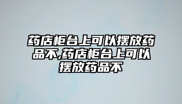 藥店柜臺(tái)上可以擺放藥品不,藥店柜臺(tái)上可以擺放藥品不