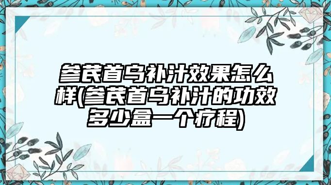 參芪首烏補汁效果怎么樣(參芪首烏補汁的功效多少盒一個療程)