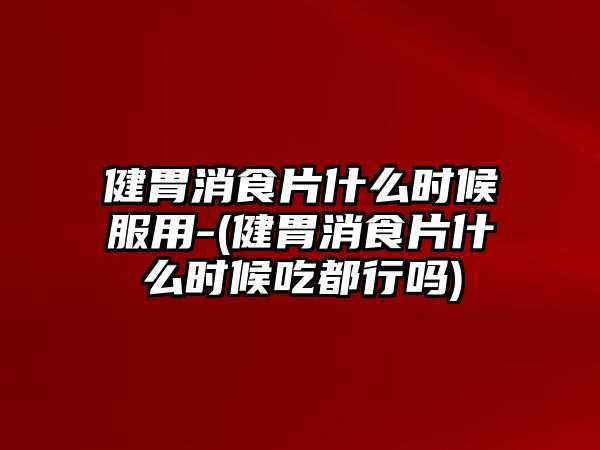 健胃消食片什么時候服用-(健胃消食片什么時候吃都行嗎)