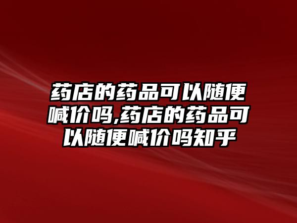 藥店的藥品可以隨便喊價嗎,藥店的藥品可以隨便喊價嗎知乎