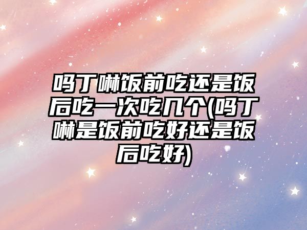 嗎丁啉飯前吃還是飯后吃一次吃幾個(嗎丁啉是飯前吃好還是飯后吃好)