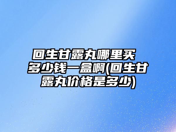 回生甘露丸哪里買 多少錢一盒啊(回生甘露丸價格是多少)