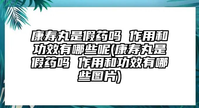 康壽丸是假藥嗎 作用和功效有哪些呢(康壽丸是假藥嗎 作用和功效有哪些圖片)