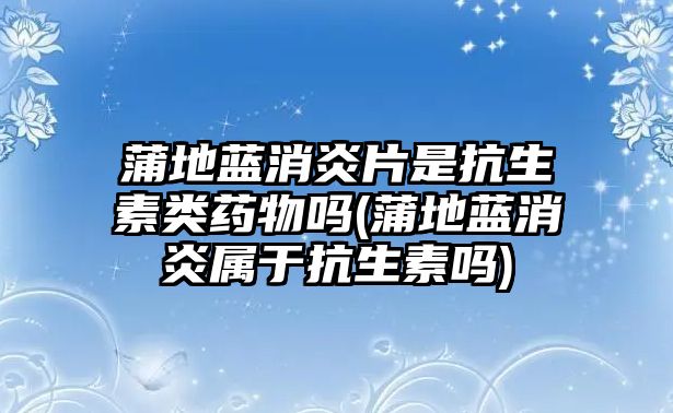 蒲地藍(lán)消炎片是抗生素類藥物嗎(蒲地藍(lán)消炎屬于抗生素嗎)