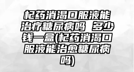 杞藥消渴口服液能治療糖尿病嗎 多少錢一盒(杞藥消渴口服液能治愈糖尿病嗎)