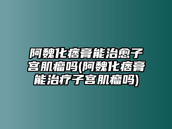 阿魏化痞膏能治愈子宮肌瘤嗎(阿魏化痞膏能治療子宮肌瘤嗎)