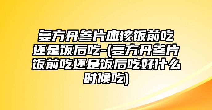 復(fù)方丹參片應(yīng)該飯前吃還是飯后吃-(復(fù)方丹參片飯前吃還是飯后吃好什么時(shí)候吃)