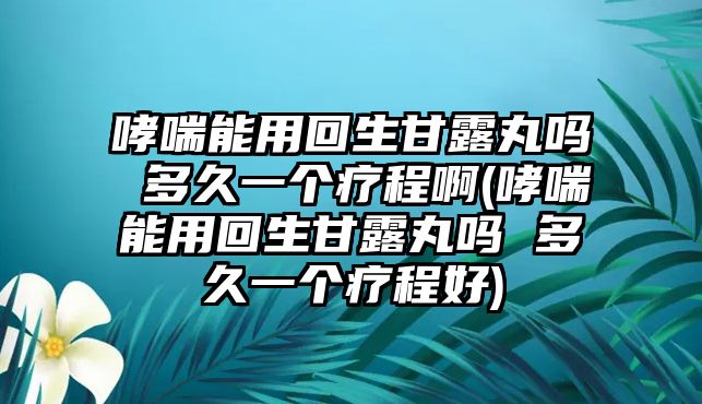 哮喘能用回生甘露丸嗎 多久一個療程啊(哮喘能用回生甘露丸嗎 多久一個療程好)