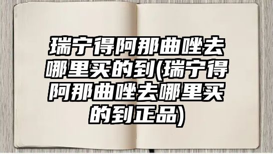 瑞寧得阿那曲唑去哪里買的到(瑞寧得阿那曲唑去哪里買的到正品)