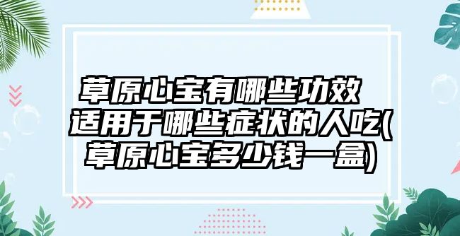 草原心寶有哪些功效 適用于哪些癥狀的人吃(草原心寶多少錢一盒)