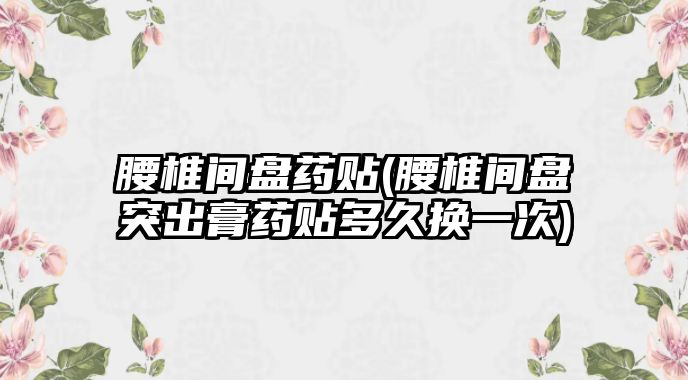 腰椎間盤藥貼(腰椎間盤突出膏藥貼多久換一次)