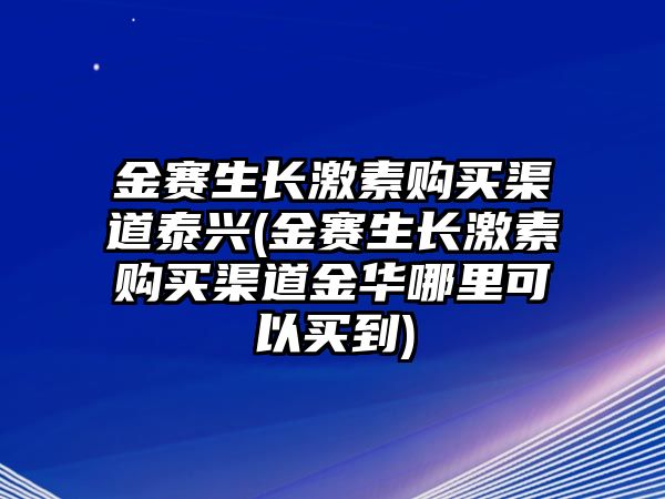 金賽生長激素購買渠道泰興(金賽生長激素購買渠道金華哪里可以買到)