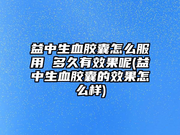 益中生血膠囊怎么服用 多久有效果呢(益中生血膠囊的效果怎么樣)