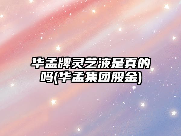 華孟牌靈芝液是真的嗎(華孟集團股金)