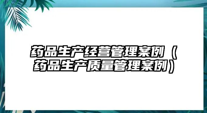 藥品生產(chǎn)經(jīng)營管理案例（藥品生產(chǎn)質(zhì)量管理案例）