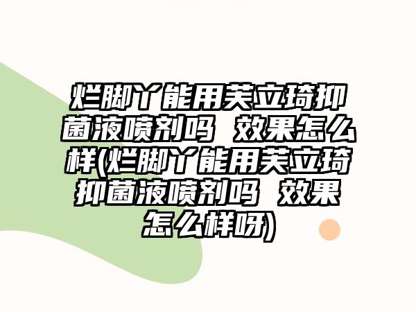 爛腳丫能用芙立琦抑菌液噴劑嗎 效果怎么樣(爛腳丫能用芙立琦抑菌液噴劑嗎 效果怎么樣呀)