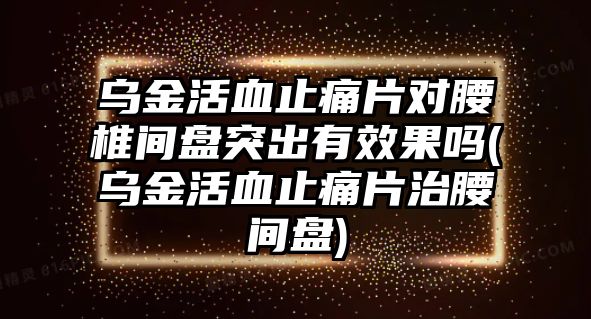 烏金活血止痛片對腰椎間盤突出有效果嗎(烏金活血止痛片治腰間盤)