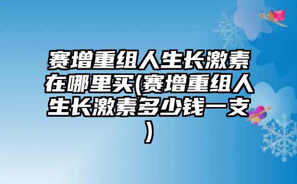 賽增重組人生長激素在哪里買(賽增重組人生長激素多少錢一支)