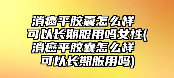 消癌平膠囊怎么樣 可以長期服用嗎女性(消癌平膠囊怎么樣 可以長期服用嗎)