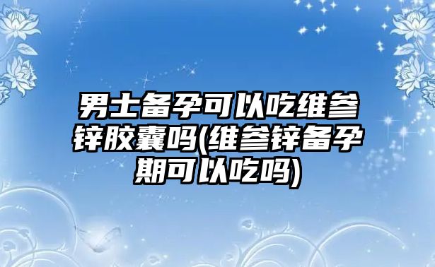 男士備孕可以吃維參鋅膠囊嗎(維參鋅備孕期可以吃嗎)