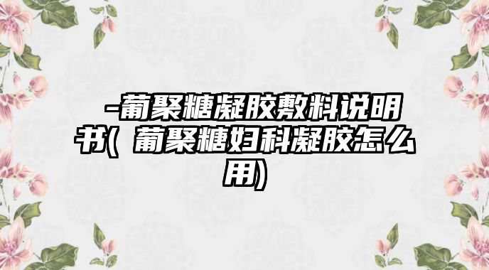 β-葡聚糖凝膠敷料說明書(β葡聚糖婦科凝膠怎么用)