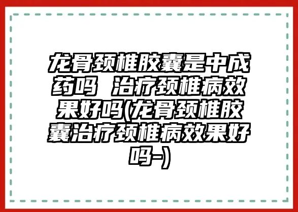 龍骨頸椎膠囊是中成藥嗎 治療頸椎病效果好嗎(龍骨頸椎膠囊治療頸椎病效果好嗎-)