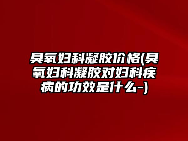 臭氧婦科凝膠價格(臭氧婦科凝膠對婦科疾病的功效是什么-)