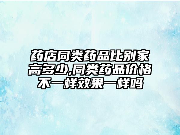 藥店同類藥品比別家高多少,同類藥品價格不一樣效果一樣嗎