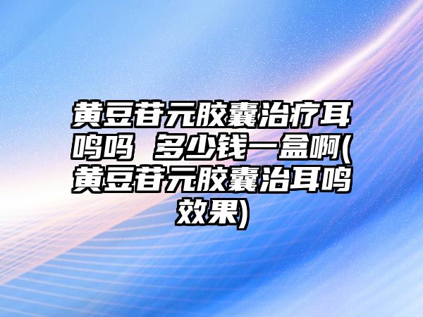 黃豆苷元膠囊治療耳鳴嗎 多少錢(qián)一盒啊(黃豆苷元膠囊治耳鳴效果)