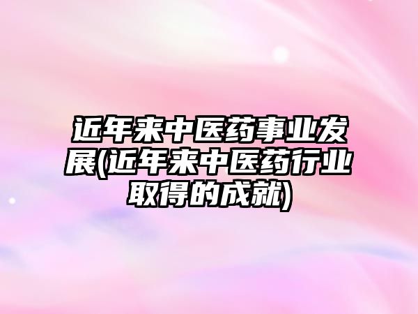 近年來(lái)中醫(yī)藥事業(yè)發(fā)展(近年來(lái)中醫(yī)藥行業(yè)取得的成就)