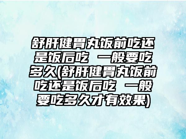 舒肝健胃丸飯前吃還是飯后吃 一般要吃多久(舒肝健胃丸飯前吃還是飯后吃 一般要吃多久才有效果)