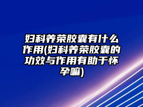 婦科養(yǎng)榮膠囊有什么作用(婦科養(yǎng)榮膠囊的功效與作用有助于懷孕嘛)