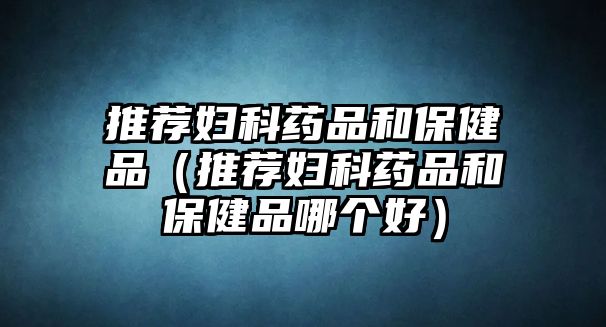 推薦婦科藥品和保健品（推薦婦科藥品和保健品哪個(gè)好）