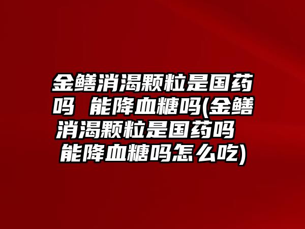 金鱔消渴顆粒是國藥嗎 能降血糖嗎(金鱔消渴顆粒是國藥嗎 能降血糖嗎怎么吃)