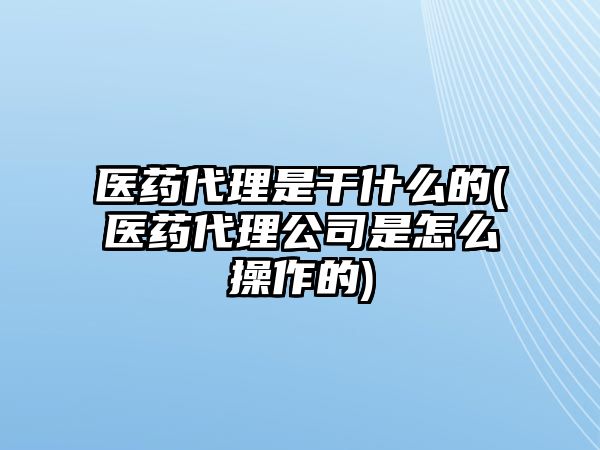 醫(yī)藥代理是干什么的(醫(yī)藥代理公司是怎么操作的)