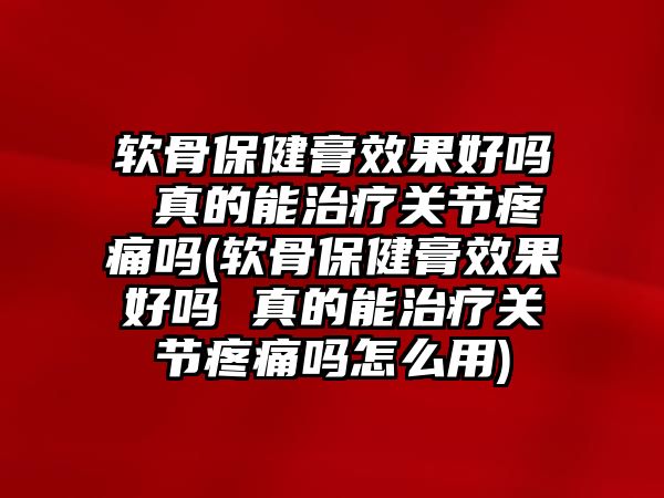 軟骨保健膏效果好嗎 真的能治療關(guān)節(jié)疼痛嗎(軟骨保健膏效果好嗎 真的能治療關(guān)節(jié)疼痛嗎怎么用)