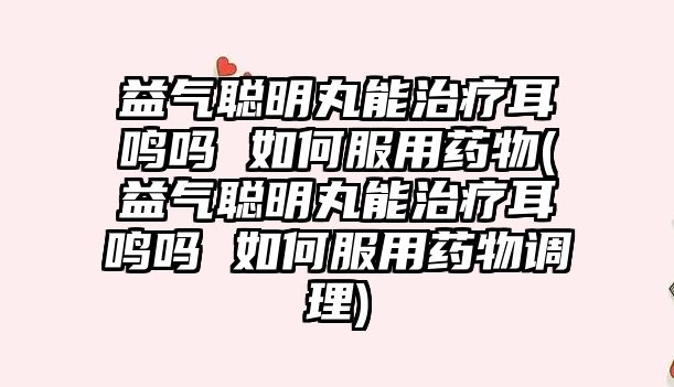 益氣聰明丸能治療耳鳴嗎 如何服用藥物(益氣聰明丸能治療耳鳴嗎 如何服用藥物調(diào)理)