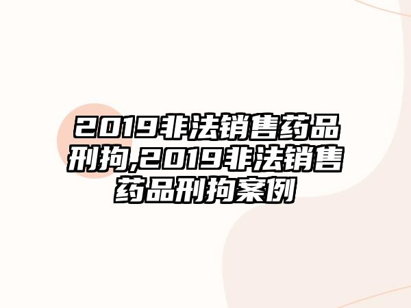 2019非法銷售藥品刑拘,2019非法銷售藥品刑拘案例