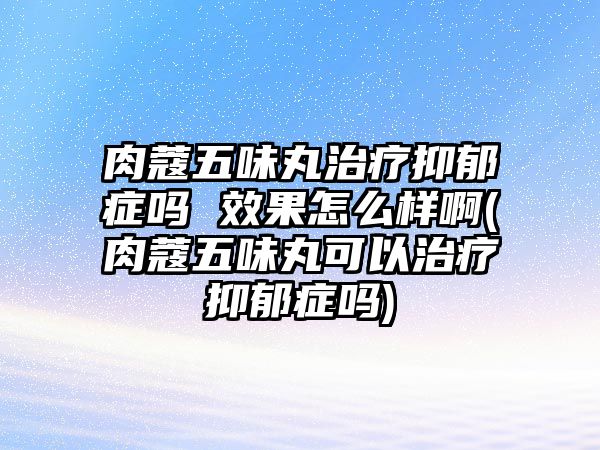 肉蔻五味丸治療抑郁癥嗎 效果怎么樣啊(肉蔻五味丸可以治療抑郁癥嗎)