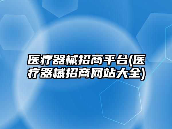 醫(yī)療器械招商平臺(醫(yī)療器械招商網(wǎng)站大全)