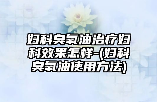 婦科臭氧油治療婦科效果怎樣-(婦科臭氧油使用方法)