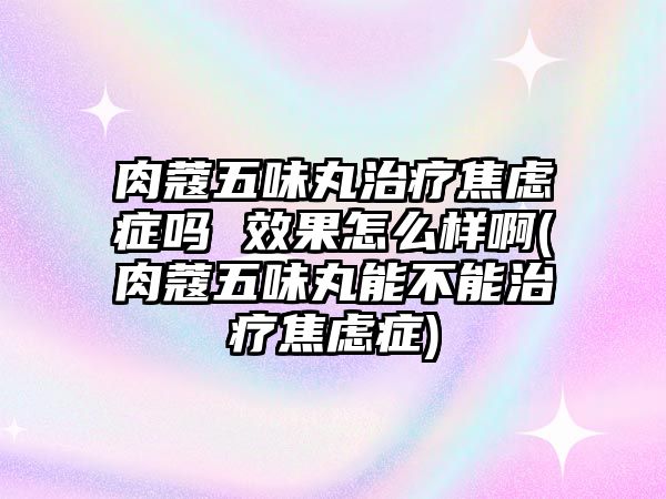 肉蔻五味丸治療焦慮癥嗎 效果怎么樣啊(肉蔻五味丸能不能治療焦慮癥)