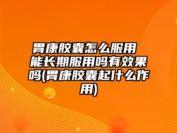 胃康膠囊怎么服用 能長(zhǎng)期服用嗎有效果嗎(胃康膠囊起什么作用)