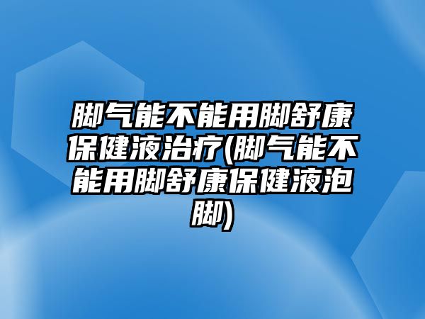 腳氣能不能用腳舒康保健液治療(腳氣能不能用腳舒康保健液泡腳)