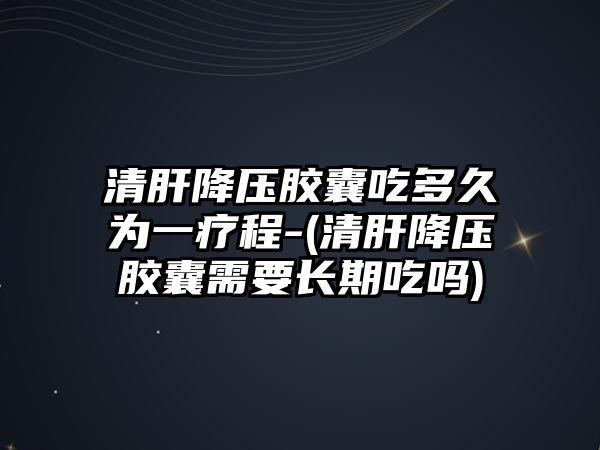 清肝降壓膠囊吃多久為一療程-(清肝降壓膠囊需要長期吃嗎)