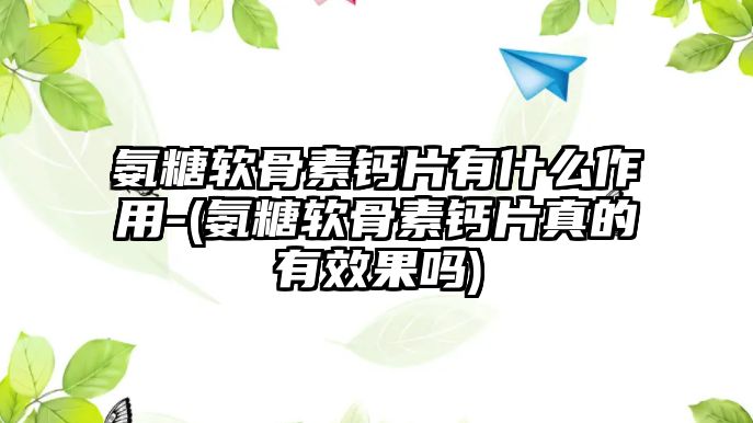 氨糖軟骨素鈣片有什么作用-(氨糖軟骨素鈣片真的有效果嗎)